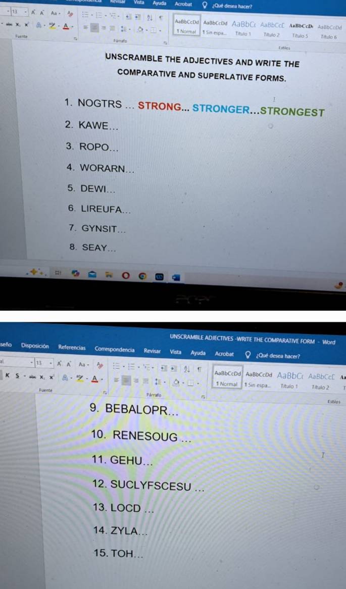 Ayuda Acrobat ¿Qué desea hacer? 
1 A AaBbCcDd AaBbCcDd AaBbCc AaBbCcD AaBbCcD, AaBbCcDd 
. 1 Normal 1 Sin espa... Título 1 Título 2 Título 5 
Fuente Título 6 
Párrafo 
Estiles 
UNSCRAMBLE THE ADJECTIVES AND WRITE THE 
COMPARATIVE AND SUPERLATIVE FORMS. 
1. NOGTRS ... STRONG... STRONGER...STRONGEST 
2. KAWE... 
3. ROPO... 
4. WORARN... 
5. DEWI... 
6. LIREUFA... 
7. GYNSIT... 
8. SEAY... 
UNSCRAMBLE ADJECTIVES -WRITE THE COMPARATIVE FORM - Word 
seño Disposición Referencias Correspondencia Revisar Vista Ayuda Acrobat ¿Qué desea hacer? 
13 A Aa- AaBbC AaBbCcD 
K 
AaBbCcDd AaBbCcDd 
1 Normal 1 Sin espa... Título 1 Título 2 
Fuente Párrafo 
Estios 
9. BEBALOPR... 
10. RENESOUG ... 
I 
11. GEHU... 
12. SUCLYFSCESU ... 
13. LOCD . 
14. ZYLA... 
15. TOH...