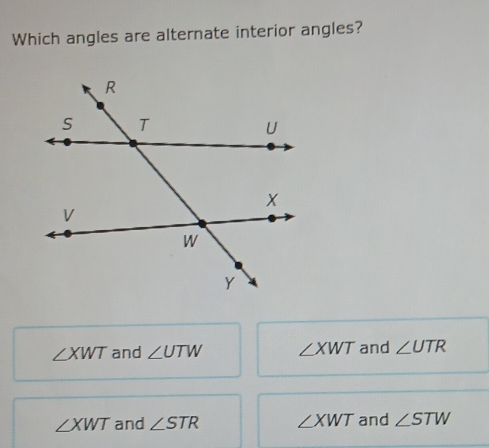 Which angles are alternate interior angles?
∠ XWT and ∠ UTW ∠ XWT and ∠ UTR
∠ XWT and ∠ STR ∠ XWT and ∠ STW