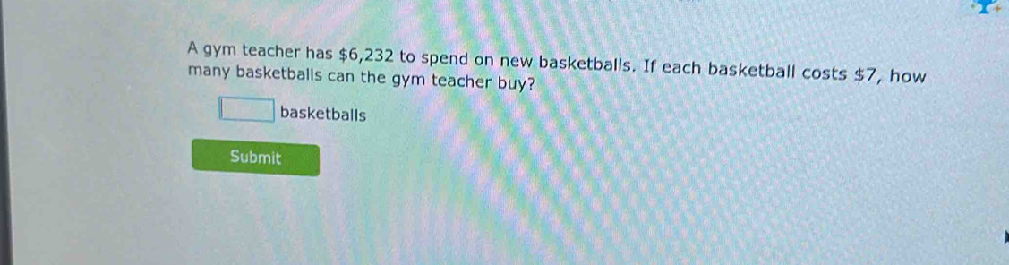 A gym teacher has $6,232 to spend on new basketballs. If each basketball costs $7, how 
many basketballs can the gym teacher buy? 
□ basketballs 
Submit