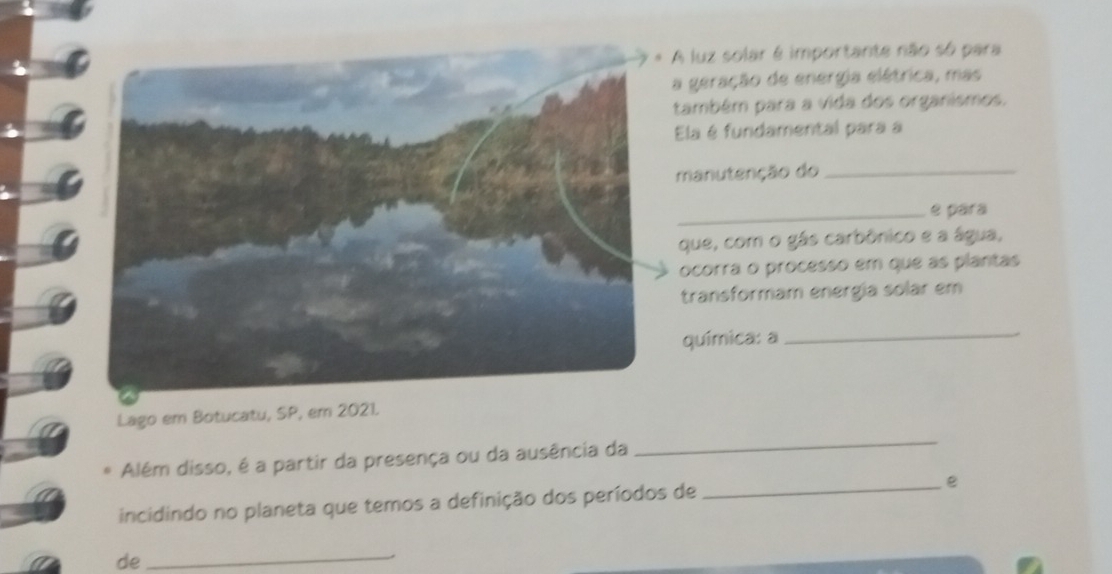 luz solar é importante não só para 
geração de energia elétrica, mas 
ambém para a vida dos organismos. 
Ela é fundamental para a 
manutenção do_ 
_e pára 
que, com o gás carbônico e a água, 
ocorra o processo em que as plantas 
transformam energía solar em 
química: a_ 
Lago em Botucatu, SP, em 2021. 
Além disso, é a partir da presença ou da ausência da 
_ 
incidindo no planeta que temos a definição dos períodos de _e 
de_