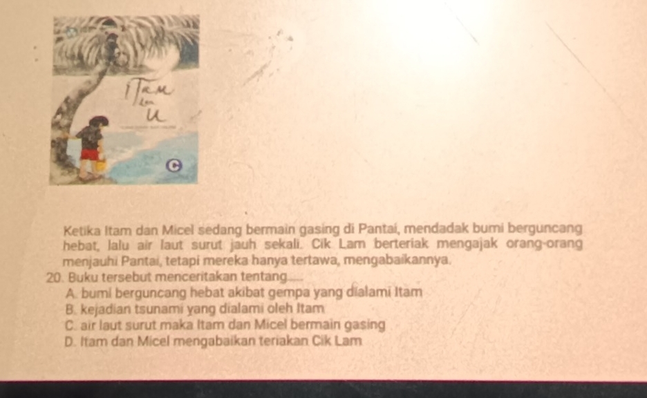 Ketika Itam dan Micel sedang bermain gasing di Pantai, mendadak bumi berguncang
hebat, lalu air laut surut jauh sekali. Cik Lam berteriak mengajak orang-orang
menjauhi Pantai, tetapi mereka hanya tertawa, mengabaikannya.
20. Buku tersebut menceritakan tentang.
A. bumi berguncang hebat akibat gempa yang dialami Itam
B. kejadian tsunami yang dialami oleh Itam
C. air laut surut maka Itam dan Micel bermain gasing
D. Itam dan Micel mengabaikan teriakan Cik Lam