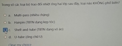 Trong số các loại bộ trao đổi nhiệt ống hai lớp sau đây, loại nào KHÔNG phổ biến?
a.Multi-pass (nhiều chặng)
b. Hairpin (TBTN dạng kẹp tóc)
c. Shell-and-tube (TBTN dạng vỏ áo)
d. U-tube (ổng chữ U)
Clear my choice