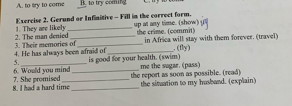 A. to try to come B. to try coming C ty to
Exercise 2. Gerund or Infinitive - Fill in the correct form.
1. They are likely _up at any time. (show)
2. The man denied the crime. (commit)
3. Their memories of_ in Africa will stay with them forever. (travel)
4. He has always been afraid of_ . (fly)
5. _is good for your health. (swim)
6. Would you mind _me the sugar. (pass)
7. She promised the report as soon as possible. (read)
8. I had a hard time _the situation to my husband. (explain)