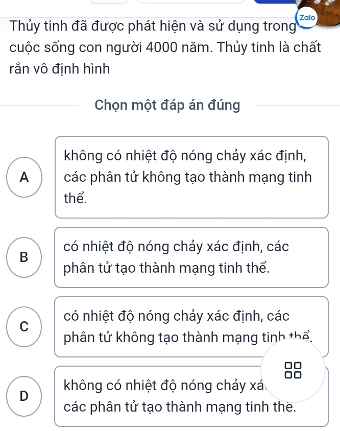 Thủy tinh đã được phát hiện và sử dụng trong Zalo
cuộc sống con người 4000 năm. Thủy tinh là chất
rắn vô định hình
Chọn một đáp án đúng
không có nhiệt độ nóng chảy xác định,
A các phân tử không tạo thành mạng tinh
thể.
B có nhiệt độ nóng chảy xác định, các
phân tử tạo thành mạng tinh thể.
C có nhiệt độ nóng chảy xác định, các
phân tử không tạo thành mạng tinh thể.
không có nhiệt độ nóng chảy xá
D
các phân tử tạo thành mạng tinh the.