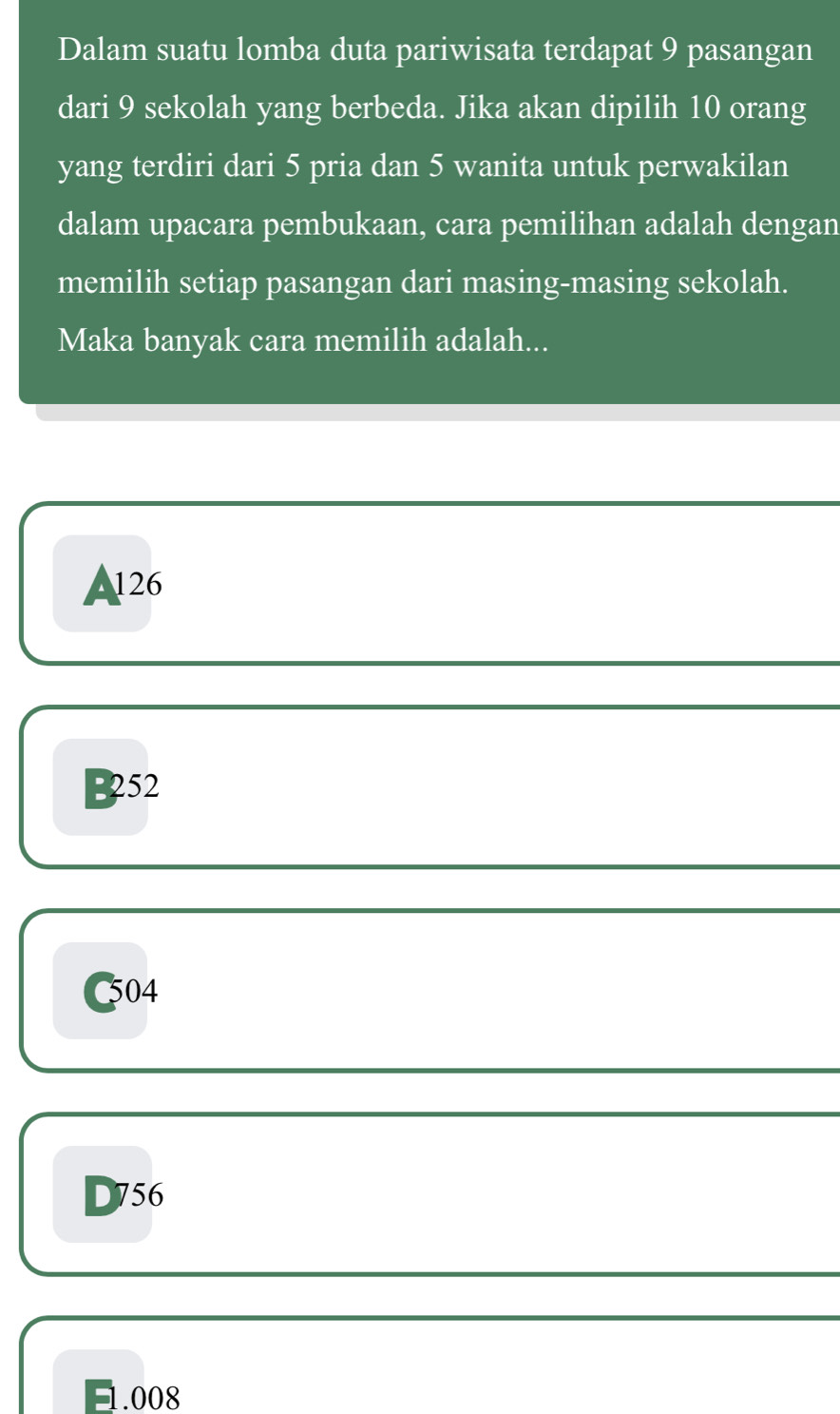 Dalam suatu lomba duta pariwisata terdapat 9 pasangan
dari 9 sekolah yang berbeda. Jika akan dipilih 10 orang
yang terdiri dari 5 pria dan 5 wanita untuk perwakilan
dalam upacara pembukaan, cara pemilihan adalah dengan
memilih setiap pasangan dari masing-masing sekolah.
Maka banyak cara memilih adalah...
A126
B252
C504
D756
1.008