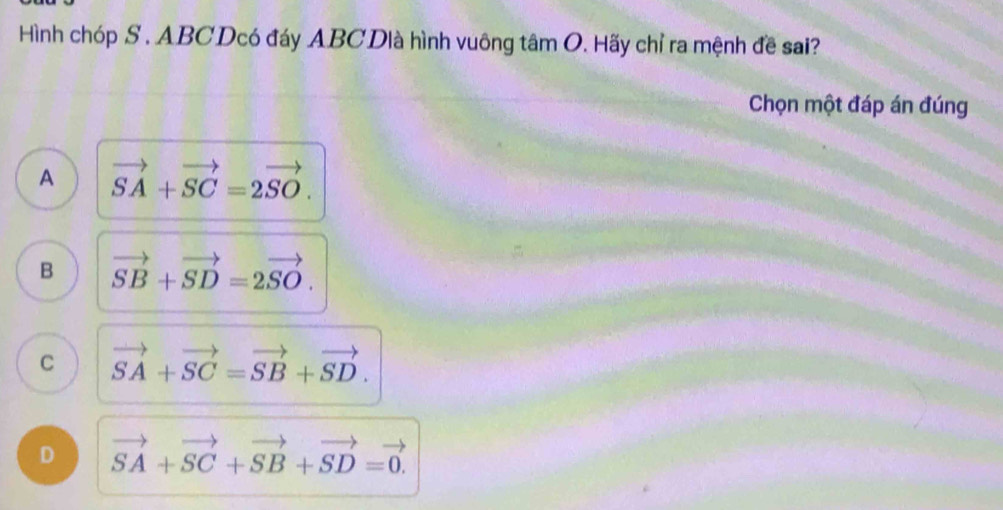 Hình chóp S . ABCDcó đáy ABCDlà hình vuông tâm O. Hãy chỉ ra mệnh đề sai?
Chọn một đáp án đúng
A vector SA+vector SC=2vector SO.
B vector SB+vector SD=2vector SO.
C vector SA+vector SC=vector SB+vector SD.
D vector SA+vector SC+vector SB+vector SD=vector 0.