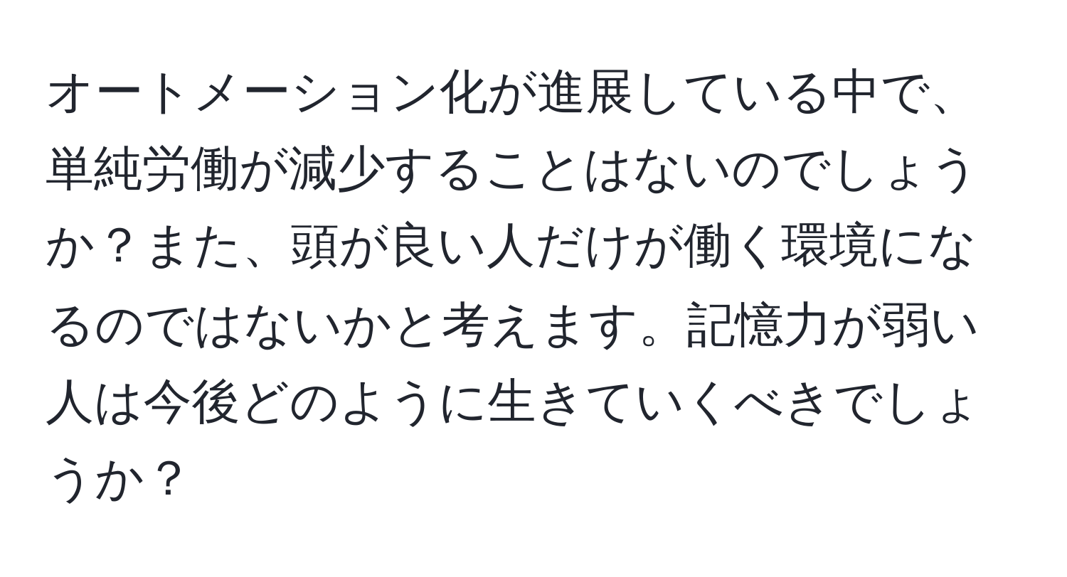 オートメーション化が進展している中で、単純労働が減少することはないのでしょうか？また、頭が良い人だけが働く環境になるのではないかと考えます。記憶力が弱い人は今後どのように生きていくべきでしょうか？