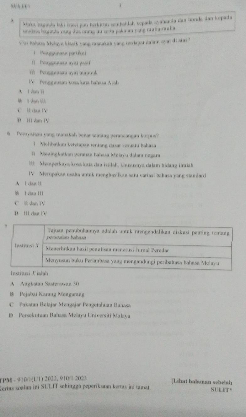 SULFY
` Maka haginda lakí iseri pun berkirm zembaïlah kepada ayahanda dan honda dan kepada
saidara bayinda yang dua orang fu serta pakaian yang mulia-mulia.
Cir bahasa Melayu Slasik vang manakah yang terdapat dalam ayat di atas?
1 Penggunaan partikel
I Penggunaan avat pasif
III Penggunaan ayat majmuk
V Penggunaan kosa kata bahasa Arab
A l dan li
B l dan lli
C H dan IV
D Ill dan IV
Pernyataan yang manakah benar tentang perancangan korpus?
1 Melibatkan ketetapan tentang dasar sesuatu bahasa
ll Meningkatkan peranan bahasa Melayu dalam negara
I Memperkaya kosa kata dan istilah, khususnya dalam bidang ilmiah
IV Merupakan usaba untuk menghasilkan satu variasi bahasa yang standard
A l dan II
B l dan Ill
C I dan IV
D III dan IV
A Angkatan Sasterawan 50
B Pejabat Karang Mengarang
C Pakatan Belajar Mengajar Pengetahuan Bahasa
D Persekutuan Bahasa Melayu Universiti Malaya
TPM - 910/1(U1) 2022, 910/1 2023 [Lihat balaman sebelah
Kertas soalan ini SULIT sehingga peperiksaan kertas ini tamat. SULIT*