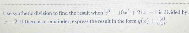 Use synthetic division to find the result when x^3-10x^2+21x-1 is divided by
x-2. If there is a remainder, express the result in the form q(x)+ r(x)/b(x) .