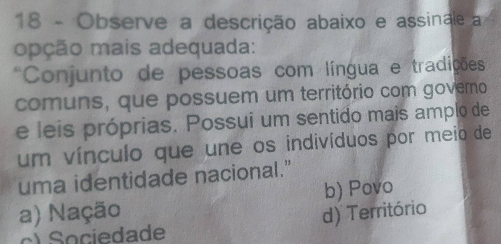 Observe a descrição abaixo e assinale a
opção mais adequada:
*Conjunto de pessoas com língua e tradições
comuns, que possuem um território com governo
e leis próprias. Possui um sentido mais amplo de
um vínculo que une os indivíduos por meio de
uma identidade nacional."
b) Povo
a) Nação d) Território
c) Sociedade