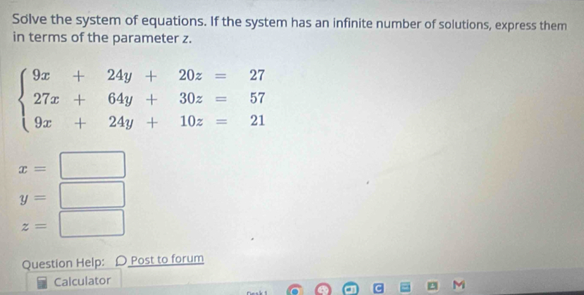 Solve the system of equations. If the system has an infinite number of solutions, express them 
in terms of the parameter z.
beginarrayl 9x+24y+20z=27 27x+64y+30z=57 9x+24y+10z=21endarray.
x=□
y=□
z=□
Question Help: 〇 Post to forum 
Calculator