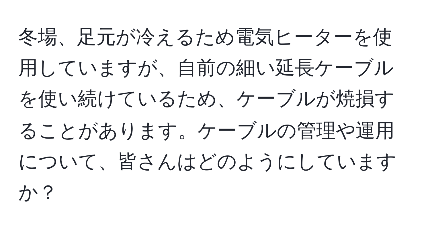 冬場、足元が冷えるため電気ヒーターを使用していますが、自前の細い延長ケーブルを使い続けているため、ケーブルが焼損することがあります。ケーブルの管理や運用について、皆さんはどのようにしていますか？