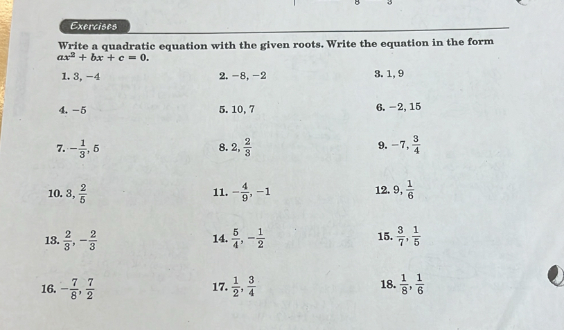 Exercises 
Write a quadratic equation with the given roots. Write the equation in the form
ax^2+bx+c=0. 
1. 3, -4 2. -8, -2 3. 1, 9
4. -5 5. 10, 7 6. -2, 15
9. 
7. - 1/3 , 5 2,  2/3  -7,  3/4 
8. 
10. 3,  2/5  11. - 4/9 , -1 12. 9,  1/6 
13.  2/3 , - 2/3  14.  5/4 , - 1/2  15.  3/7 ,  1/5 
16. - 7/8 ,  7/2  17.  1/2 ,  3/4  18.  1/8 ,  1/6 