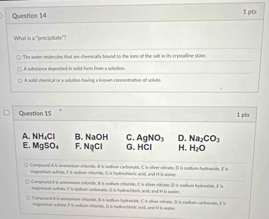 What is a "precipitate"?
The water molecules that are chemically bound to the ions of the salt in its crystalline state.
A substance deposited in solid form from a solution.
A solid chemical or a solution having a known concentration of solute.
Question 15 1 pts
A. NH_4Cl B. NaOH C. AgNO_3 D. Na_2CO_3
E. MgSO_4 F. NạCl G. HCl H. H_2O
Compound A is ammonium chloride, B is sodium carbonate, C is silver nitrate, D is sodium hydroxide, E is
magnesium sulfate. F is sodium chloride. G is hydrochloric acid, and H is water.
Compound A is ammonium chloride, B is sodium chloride, C is silver nitrate, D is sodium hydroxide. E is
magnesium sulfate. F is sodium carbonate, G is hydrochloric acid, and H is water,
Compound A is ammonium chloride, B is sodium hydroxide. C is silver nitrate, D is sodium carbonate. E is
magnesium sulfate. F is sodium chloride, G is hydrochloric acid, and H is water.