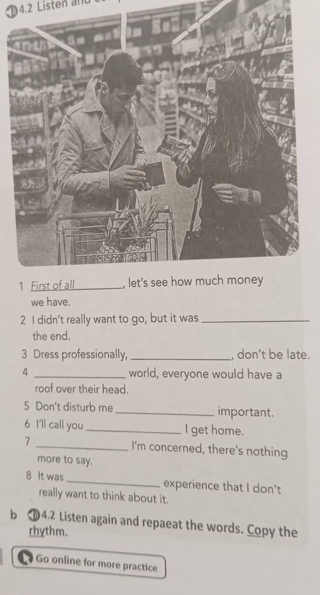 4.2 Listen and 
we have. 
2 I didn't really want to go, but it was_ 
the end. 
3 Dress professionally, _, don’t be late. 
4 _world, everyone would have a 
roof over their head. 
5 Don't disturb me _important. 
6 I'll call you _I get home. 
7 _I'm concerned, there’s nothing 
more to say. 
8 It was _experience that I don’t 
really want to think about it. 
b 4.2 Listen again and repaeat the words. Copy the 
rhythm. 
Go online for more practice