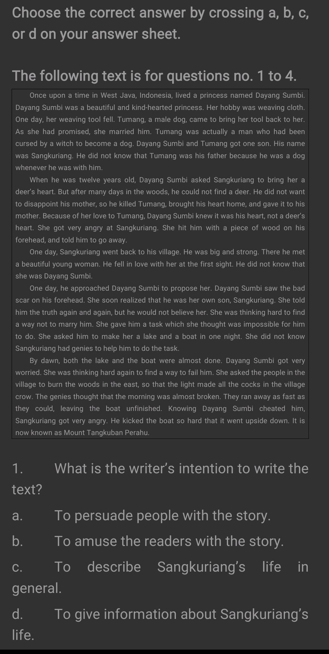Choose the correct answer by crossing a, b, c,
or d on your answer sheet.
The following text is for questions no. 1 to 4.
Once upon a time in West Java, Indonesia, lived a princess named Dayang Sumbi.
Dayang Sumbi was a beautiful and kind-hearted princess. Her hobby was weaving cloth.
One day, her weaving tool fell. Tumang, a male dog, came to bring her tool back to her.
As she had promised, she married him. Tumang was actually a man who had been
cursed by a witch to become a dog. Dayang Sumbi and Tumang got one son. His name
was Sangkuriang. He did not know that Tumang was his father because he was a dog
whenever he was with him.
When he was twelve years old, Dayang Sumbi asked Sangkuriang to bring her a
deer's heart. But after many days in the woods, he could not find a deer. He did not want
to disappoint his mother, so he killed Tumang, brought his heart home, and gave it to his
mother. Because of her love to Tumang, Dayang Sumbi knew it was his heart, not a deer’s
heart. She got very angry at Sangkuriang. She hit him with a piece of wood on his
forehead, and told him to go away.
One day, Sangkuriang went back to his village. He was big and strong. There he met
a beautiful young woman. He fell in love with her at the first sight. He did not know that
she was Dayang Sumbi.
One day, he approached Dayang Sumbi to propose her. Dayang Sumbi saw the bad
scar on his forehead. She soon realized that he was her own son, Sangkuriang. She told
him the truth again and again, but he would not believe her. She was thinking hard to find
a way not to marry him. She gave him a task which she thought was impossible for him
to do. She asked him to make her a lake and a boat in one night. She did not know
Sangkuriang had genies to help him to do the task.
By dawn, both the lake and the boat were almost done. Dayang Sumbi got very
worried. She was thinking hard again to find a way to fail him. She asked the people in the
village to burn the woods in the east, so that the light made all the cocks in the village
crow. The genies thought that the morning was almost broken. They ran away as fast as
they could, leaving the boat unfinished. Knowing Dayang Sumbi cheated him,
Sangkuriang got very angry. He kicked the boat so hard that it went upside down. It is
now known as Mount Tangkuban Perahu.
1. What is the writer’s intention to write the
text?
a. To persuade people with the story.
b. To amuse the readers with the story.
c. To describe Sangkuriang's life in
general.
d. To give information about Sangkuriang’s
life.