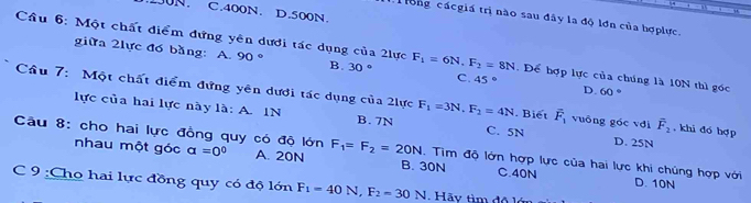 C. 400N. D. 500N.
T ong cácgiá trị nào sau đây la độ lơn của hợplực.
Câu 6: Một chất điểm đựng yên dưới tác dụng của 2lực F_1=6N. F_2=8N. Để hợp lực của chúng là 10N thì gốc 60°
giữa 2lực đó bằng: A. 90° B. 30 ° C. 45° D.
Câu 7: Một chất điểm đựng yên dưới tác dụng của 2lực F_1=3N, F_2=4N. Biết vector F_1 vuōng góc vdi overline F_2 , khi đó hợp
lực của hai lực này là: A. IN B. 7N C. 5N D. 25N
Câu 8: cho hai lực đồng quy có độ lớn a=0^0 A. 20N F_1=F_2=20N. Tìm độ lớn hợp lực của hai lực khi chúng hợp với
nhau một góc B. 30N C. 40N D. 10N
C 9 :Cho hai lực đồng quy có độ lớn F_1=40N, F_2=30N Hãy tìm độ lớ