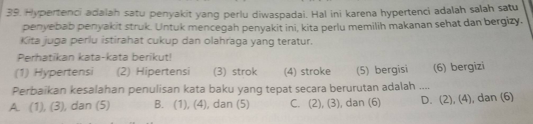 Hypertenci adalah satu penyakit yang perlu diwaspadai. Hal ini karena hypertenci adalah salah satu
penyebab penyakit struk. Untuk mencegah penyakit ini, kita perlu memilih makanan sehat dan bergizy.
Kita juga perlu istirahat cukup dan olahraga yang teratur.
Perhatikan kata-kata berikut!
(1) Hypertensi (2) Hipertensi (3) strok (4) stroke (5) bergisi (6) bergizi
Perbaikan kesalahan penulisan kata baku yang tepat secara berurutan adalah ....
A. (1), (3), dan (5) B. (1), (4), dan (5) C. (2), (3), dan (6)
D. (2), (4), dan (6)