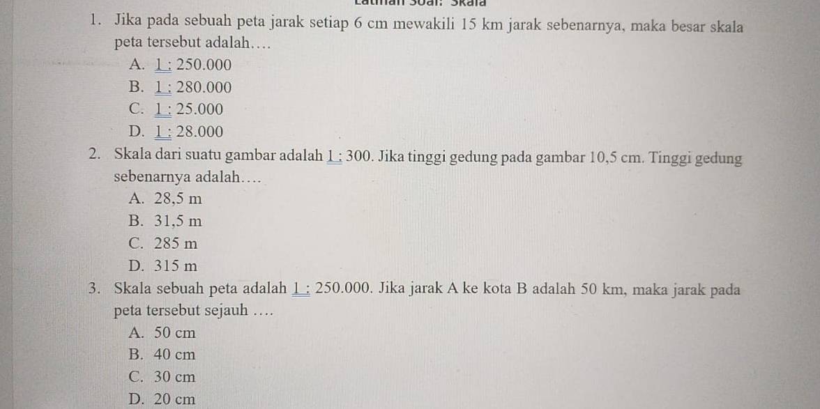 Jika pada sebuah peta jarak setiap 6 cm mewakili 15 km jarak sebenarnya, maka besar skala
peta tersebut adalah…
A. 1 : 250.000
B. 1 : 280.000
C. 1 : 25.000
D. 1 : 28.000
2. Skala dari suatu gambar adalah 1:300. Jika tinggi gedung pada gambar 10,5 cm. Tinggi gedung
sebenarnya adalah…
A. 28,5 m
B. 31,5 m
C. 285 m
D. 315 m
3. Skala sebuah peta adalah ; 250.000. Jika jarak A ke kota B adalah 50 km, maka jarak pada
peta tersebut sejauh …
A. 50 cm
B. 40 cm
C. 30 cm
D. 20 cm