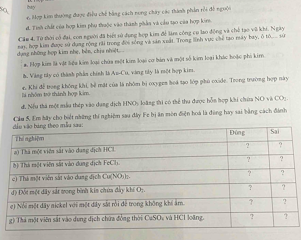 SO bay
c. Hợp kim thường được điều chế bằng cách nung chảy các thành phần rồi đề nguội
d. Tính chất của hợp kim phụ thuộc vào thành phần và cấu tạo của hợp kim.
Câu 4. Từ thời cổ đại, con người đã biết sử dụng hợp kim để làm công cụ lao động và chế tạo vũ khí. Ngày
nay, hợp kim được sử dụng rộng rãi trong đời sống và sản xuất. Trong lĩnh vực chế tạo máy bay, ô tô,... sử
dụng những hợp kim nhẹ, bền, chịu nhiệt,...
a. Hợp kim là vật liệu kim loại chứa một kim loại cơ bản và một số kim loại khác hoặc phi kim.
b. Vàng tây có thành phần chính là Au-Cu, vàng tây là một hợp kim.
c. Khi đề trong không khí, bề mặt của lá nhôm bị oxygen hoá tạo lớp phủ oxide. Trong trường hợp này
lá nhôm trở thành hợp kim.
d. Nếu thả một mẫu thép vào dung dịch HNO₃ loãng thì có thể thu được hỗn hợp khí chứa NO và CO_2.
Câu 5. Em hãy cho biết những thí nghiệm sau đây Fe bị ăn mòn điện hoá là đúng hay sai bằng cách đánh