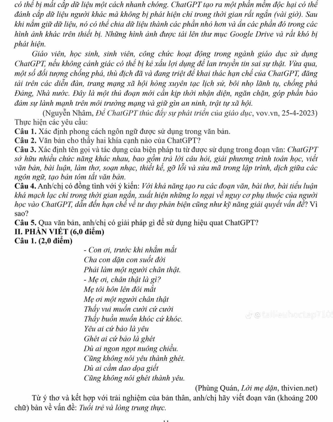 có thể bị mất cắp dữ liệu một cách nhanh chóng. ChatGPT tạo ra một phần mềm độc hại có thể
đánh cắp dữ liệu người khác mà không bị phát hiện chỉ trong thời gian rất ngắn (vài giờ). Sau
khi nắm giữ dữ liệu, nó có thể chia dữ liệu thành các phần nhỏ hơn và ẩn các phần đó trong các
hình ảnh khác trên thiết bị. Những hình ảnh được tải lên thư mục Google Drive và rất khó bị
phát hiện.
Giáo viên, học sinh, sinh viên, công chức hoạt động trong ngành giáo dục sử dụng
ChatGPT, nếu không cảnh giác có thể bị kẻ xấu lợi dụng để lan truyền tin sai sự thật. Vừa qua,
một số đối tượng chống phá, thù địch đã và đang triệt để khai thác hạn chế của ChatGPT, đăng
tải trên các diễn đàn, trang mạng xã hội hòng xuyên tạc lịch sử, bôi nhọ lãnh tụ, chống phá
Đảng, Nhà nước. Đây là một thủ đoạn mới cần kịp thời nhận diện, ngăn chặn, góp phần bảo
đảm sự lành mạnh trên môi trường mạng và giữ gìn an ninh, trật tự xã hội.
(Nguyễn Nhâm, Để ChatGPT thúc đẩy sự phát triển của giáo dục, vov.vn, 25-4-2023)
Thực hiện các yêu cầu:
Câu 1. Xác định phong cách ngôn ngữ được sử dụng trong văn bản.
Câu 2. Văn bản cho thầy hai khía cạnh nào của ChatGPT?
Câu 3. Xác định tên gọi và tác dụng của biện pháp tu từ được sử dụng trong đoạn văn: ChatGPT
sở hữu nhiều chức năng khác nhau, bao gồm trả lời câu hỏi, giải phương trình toán học, viết
văn bản, bài luận, làm thơ, soạn nhạc, thiết kế, gỡ lỗi và sửa mã trong lập trình, dịch giữa các
ngôn ngữ, tạo bản tóm tắt văn bản.
Câu 4. Anh/chị có đồng tình với ý kiến: Với khả năng tạo ra các đoạn văn, bài thơ, bài tiểu luận
khá mạch lạc chỉ trong thời gian ngắn, xuất hiện những lo ngại về nguy cơ phụ thuộc của người
học vào ChatGPT, dẫn đến hạn chế về tư duy phản biện cũng như kỹ năng giải quyết vấn đề? Vì
sao?
Câu 5. Qua văn bản, anh/chị có giải pháp gì để sử dụng hiệu quat ChatGPT?
II. PHÀN VIÉT (6,0 điểm)
Câu 1. (2,0 điểm)
- Con ơi, trước khi nhắm mắt
Cha con dặn con suốt đời
Phải làm một người chân thật.
- Mẹ ơi, chân thật là gì?
Mẹ tôi hôn lên đôi mắt
Mẹ ơi một người chân thật
Thấy vui muốn cười cứ cười
Thẩy buồn muốn khóc cứ khóc. Jetaileuhoctap71O
Yêu ai cứ bảo là yêu
Ghét ai cứ bảo là ghét
Dù ai ngon ngọt nuông chiều.
Cũng không nói yêu thành ghét.
Dù ai cầm dao dọa giết
Cũng không nói ghét thành yêu.
(Phùng Quán, Lời mẹ dặn, thivien.net)
Từ ý thơ và kết hợp với trải nghiệm của bản thân, anh/chị hãy viết đoạn văn (khoảng 200
chữ) bàn về vấn đề: Tuổi trẻ và lòng trung thực.