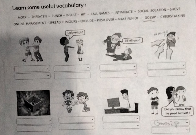 Learn some useful vocabulary : 
MOCK - THREATEN - PUNCH - INSULT - HIT - CALL NAMES - INTIMIDATE - SOCIAL ISOLATION - SHOVE 
ONLINE HARASSMENT - SPREAD RUMOURS - EXCLUDE - PUSH OVER - MAKE FUN OF - GOSSIP - CYBERSTALKING 
Ugly witch ! 
Did you know that 
he peed himself ?