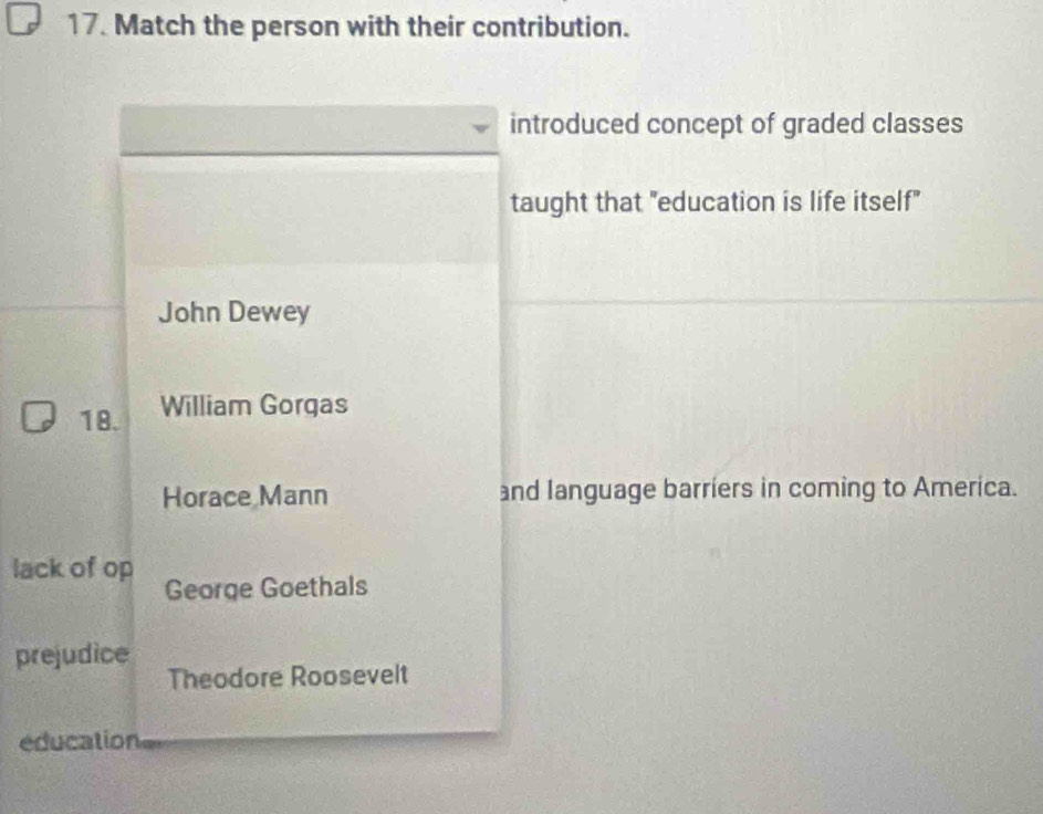 Match the person with their contribution.
introduced concept of graded classes
taught that "education is life itself"
John Dewey
18. William Gorgas
Horace Mann and language barriers in coming to America.
lack of op George Goethals
prejudice
Theodore Roosevelt
éducation