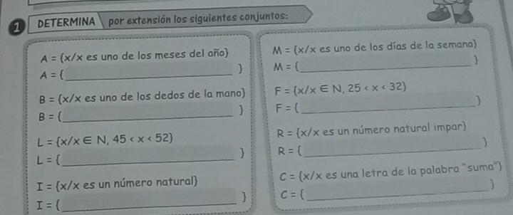 DETERMINA por extensión los siguientes conjuntos:
A= x/x es uno de los meses del año M= x/x es uno de los días de la semana 

A= _ 
 M= _
B= (x/x es uno de los dedos de la mano) F= x/x∈ N,25
B= _ 
 F=  _
L= x/x∈ N,45  x/x es un número natural impar
R=
 
 R=
_ L=
_ 
_
I= x/x es un número natural C= x/x es una letra de la palabra "suma" 
_ 
 C=
I=