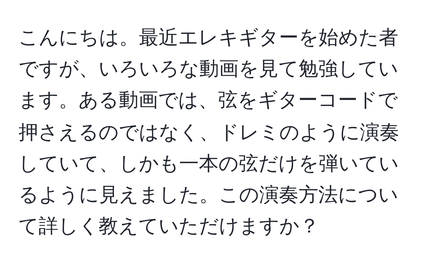 こんにちは。最近エレキギターを始めた者ですが、いろいろな動画を見て勉強しています。ある動画では、弦をギターコードで押さえるのではなく、ドレミのように演奏していて、しかも一本の弦だけを弾いているように見えました。この演奏方法について詳しく教えていただけますか？