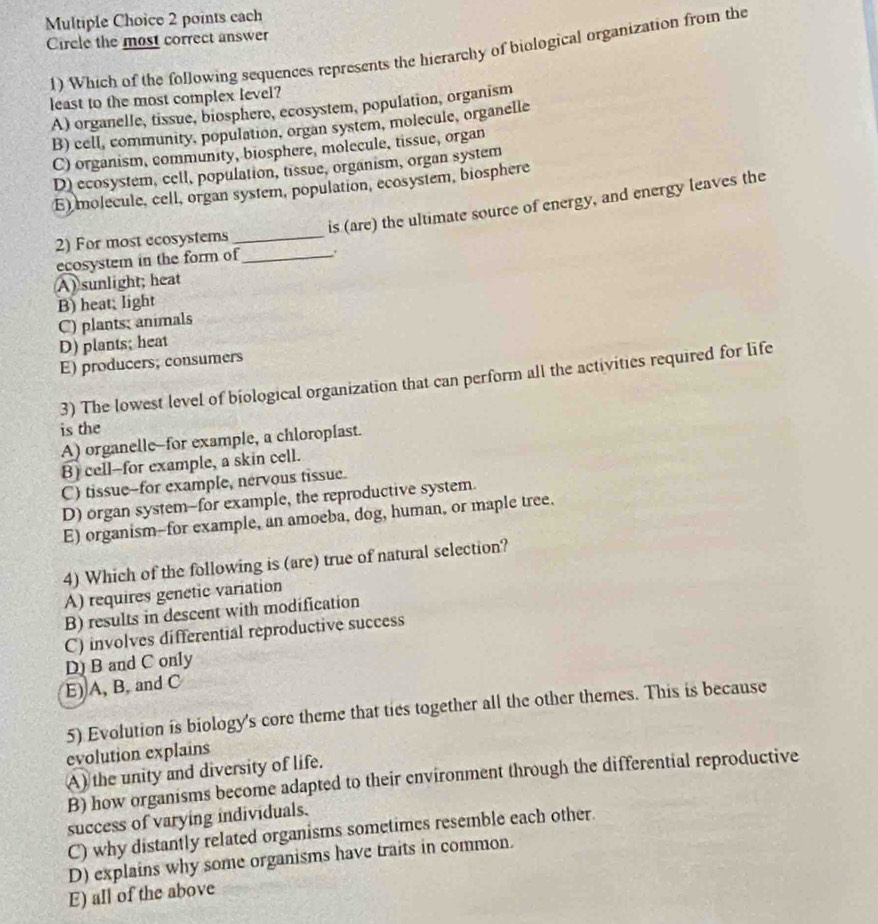 each
Circle the most correct answer
1) Which of the following sequences represents the hierarchy of biological organization from the
least to the most complex level?
A) organelle, tissue, biosphere, ecosystem, population, organism
B) cell, community, population, organ system, molecule, organelle
C) organism, community, biosphere, molecule, tissue, organ
D) ecosystem, cell, population, tissue, organism, organ system
E) molecule, cell, organ system, population, ecosystem, biosphere
is (are) the ultimate source of energy, and energy leaves the
2) For most ecosystems_
ecosystem in the form of_
A) sunlight; heat
B) heat; light
C) plants; animals
D) plants; heat
E) producers, consumers
3) The lowest level of biological organization that can perform all the activities required for life
is the
A) organelle-for example, a chloroplast.
B) cell-for example, a skin cell.
C) tissue-for example, nervous tissue.
D) organ system-for example, the reproductive system.
E) organism-for example, an amoeba, dog, human, or maple tree.
4) Which of the following is (are) true of natural selection?
A) requires genetic variation
B) results in descent with modification
C) involves differential reproductive success
D B and C only
E) A, B, and C
5) Evolution is biology's core theme that ties together all the other themes. This is because
evolution explains
A) the unity and diversity of life.
B) how organisms become adapted to their environment through the differential reproductive
success of varying individuals.
C) why distantly related organisms sometimes resemble each other.
D) explains why some organisms have traits in common.
E) all of the above