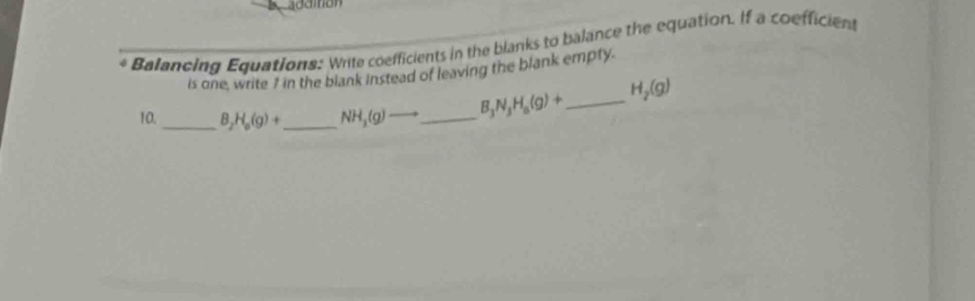 additión 
Balancing Equations: Write coefficients in the blanks to balance the equation. If a coefficient 
is one, write 7 in the blank instead of leaving the blank empty. 
10._ B_2H_6(g)+ _  NH_3(g) _  B_3N_3H_8(g)+ _  H_2(g)