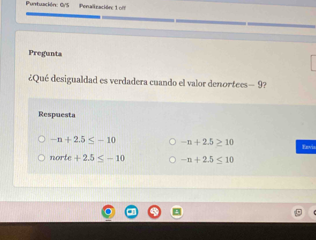 Puntuación: 0/5 Penalización: 1 off
Pregunta
¿Qué desigualdad es verdadera cuando el valor denortees — 9?
Respuesta
-n+2.5≤ -10
-n+2.5≥ 10
Envia
norte +2.5≤ -10
-n+2.5≤ 10