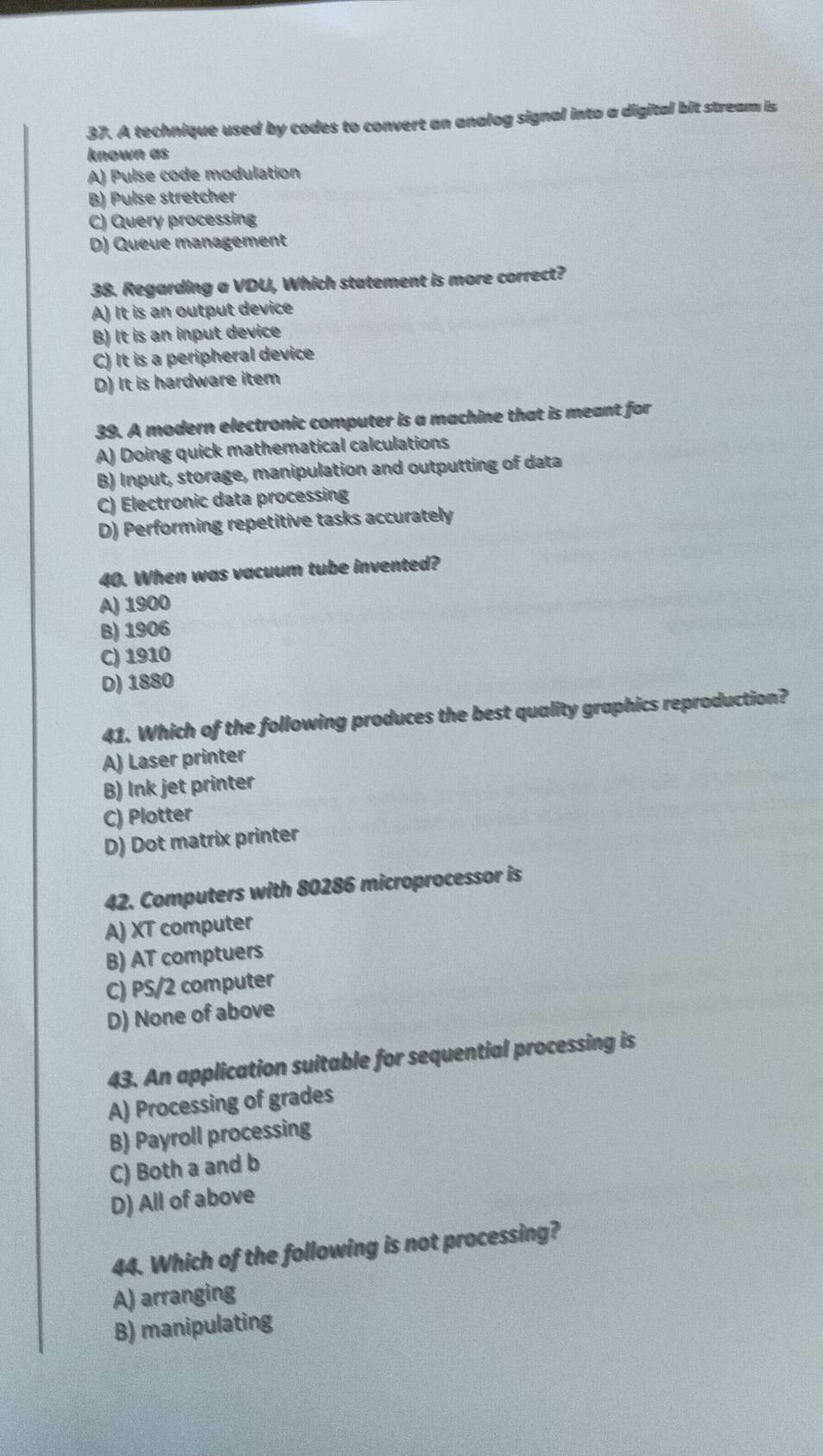 A technique used by codes to convert an analog signal into a digital bit stream is
known as
A) Pulse code modulation
B) Pulse stretcher
C) Query processing
D) Queue management
38. Regarding a VDU, Which statement is more correct?
A) It is an output device
B) It is an input device
C) It is a peripheral device
D) It is hardware item
39. A modern electronic computer is a machine that is meant for
A) Doing quick mathematical calculations
B) Input, storage, manipulation and outputting of data
C) Electronic data processing
D) Performing repetitive tasks accurately
40. When was vacuum tube invented?
A) 1900
B) 1906
C) 1910
D) 1880
41. Which of the following produces the best quality graphics reproduction?
A) Laser printer
B) Ink jet printer
C) Plotter
D) Dot matrix printer
42. Computers with 80286 microprocessor is
A) XT computer
B) AT comptuers
C) PS/2 computer
D) None of above
43. An application suitable for sequential processing is
A) Processing of grades
B) Payroll processing
C) Both a and b
D) All of above
44. Which of the following is not processing?
A) arranging
B) manipulating