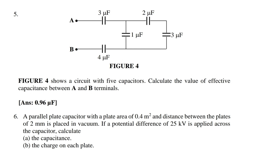 FIGURE 4 shows a circuit with five capacitors. Calculate the value of effective 
capacitance between A and B terminals. 
[Ans: 0.96 μF ] 
6. A parallel plate capacitor with a plate area of 0.4m^2 and distance between the plates 
of 2 mm is placed in vacuum. If a potential difference of 25 kV is applied across 
the capacitor, calculate 
(a) the capacitance. 
(b) the charge on each plate.