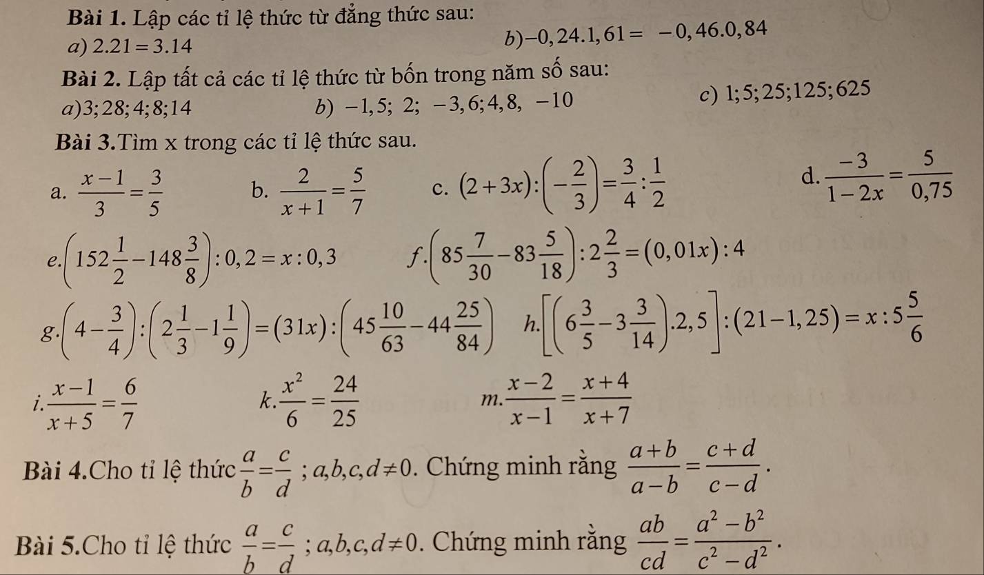 Lập các tỉ lệ thức từ đẳng thức sau:
a) 2.21=3.14
b) -0,24.1,61=-0,46.0,84
Bài 2. Lập tất cả các tỉ lệ thức từ bốn trong năm số sau:
a)3;28;4;8;14 b) -1,5; 2; -3,6;4,8, -10 c) l;5;25;125;625
Bài 3.Tìm x trong các tỉ lệ thức sau.
a.  (x-1)/3 = 3/5   2/x+1 = 5/7  c. (2+3x):(- 2/3 )= 3/4 : 1/2 
b.
d.  (-3)/1-2x = 5/0,75 
e. (152 1/2 -148 3/8 ):0,2=x:0,3 f. (85 7/30 -83 5/18 ):2 2/3 =(0,01x):4
g (4- 3/4 ):(2 1/3 -1 1/9 )=(31x):(45 10/63 -44 25/84 ) h. [(6 3/5 -3 3/14 ).2,5]:(21-1,25)=x:5 5/6 
i  (x-1)/x+5 = 6/7 
k  x^2/6 = 24/25 
m  (x-2)/x-1 = (x+4)/x+7 
Bài 4.Cho tỉ lệ thức  a/b = c/d ;a,b,c,d!= 0. Chứng minh rằng  (a+b)/a-b = (c+d)/c-d .
Bài 5.Cho tỉ lệ thức  a/b = c/d ;a,b,c,d!= 0. Chứng minh rằng  ab/cd = (a^2-b^2)/c^2-d^2 .