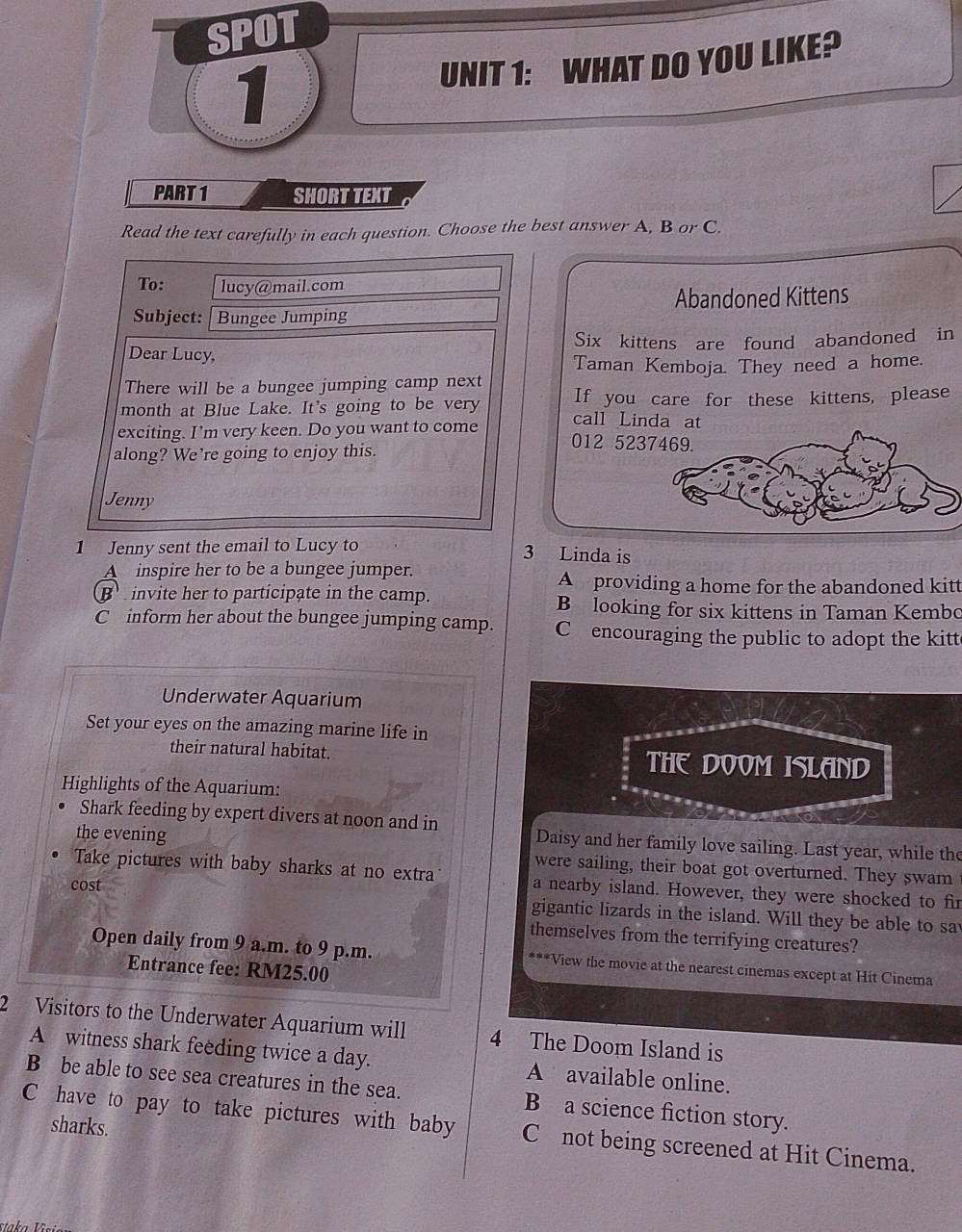 SPOT
UNIT 1: WHAT DO YOU LIKE?
1
PART 1 SHORT TEXT
Read the text carefully in each question. Choose the best answer A, B or C.
Abandoned Kittens
Six kittens are found abandoned in
Taman Kemboja. They need a home.
If you care for these kittens, please
call Linda at
012 5237469.
1 Jenny sent the email to Lucy to
3 Linda is
A inspire her to be a bungee jumper.
A providing a home for the abandoned kitt
B invite her to participate in the camp. B looking for six kittens in Taman Kembo
C inform her about the bungee jumping camp. C encouraging the public to adopt the kitt
Underwater Aquarium
Set your eyes on the amazing marine life in
their natural habitat. THE DOOM ISLAND
Highlights of the Aquarium:
Shark feeding by expert divers at noon and in Daisy and her family love sailing. Last year, while the
the evening were sailing, their boat got overturned. They swam
Take pictures with baby sharks at no extra a nearby island. However, they were shocked to fir
cost
gigantic lizards in the island. Will they be able to sa
themselves from the terrifying creatures?
Open daily from 9 a.m. to 9 p.m. ***View the movie at the nearest cinemas except at Hit Cinema
Entrance fee: RM25.00
2 Visitors to the Underwater Aquarium will 4 The Doom Island is
A witness shark feeding twice a day. A available online.
B be able to see sea creatures in the sea. B a science fiction story.
sharks.
C have to pay to take pictures with baby C not being screened at Hit Cinema.