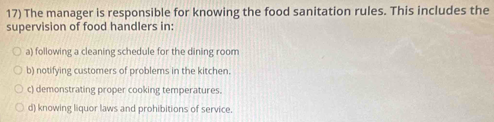 The manager is responsible for knowing the food sanitation rules. This includes the
supervision of food handlers in:
a) following a cleaning schedule for the dining room
b) notifying customers of problems in the kitchen.
c) demonstrating proper cooking temperatures.
d) knowing liquor laws and prohibitions of service.