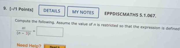 DETAILS MY NOTES EPPDISCMATH5 5.1.067. 
Compute the following. Assume the value of n is restricted so that the expression is defined
 n!/(n-3)! =□
Need Help? Read it