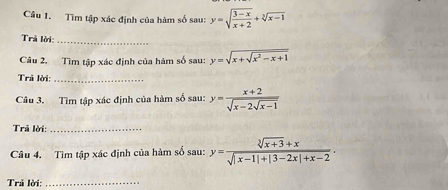 Tìm tập xác định của hàm số sau: y=sqrt(frac 3-x)x+2+sqrt[3](x-1)
Trã lời:_ 
Câu 2. Tìm tập xác định của hàm số sau: y=sqrt(x+sqrt x^2-x+1)
Trả lời:_ 
Câu 3. Tìm tập xác định của hàm số sau: y=frac x+2sqrt(x-2sqrt x-1)
Trã lời:_ 
Câu 4. Tìm tập xác định của hàm số sau: y= (sqrt[3](x+3)+x)/sqrt(|x-1|+|3-2x|+x-2) . 
Trả lời:_