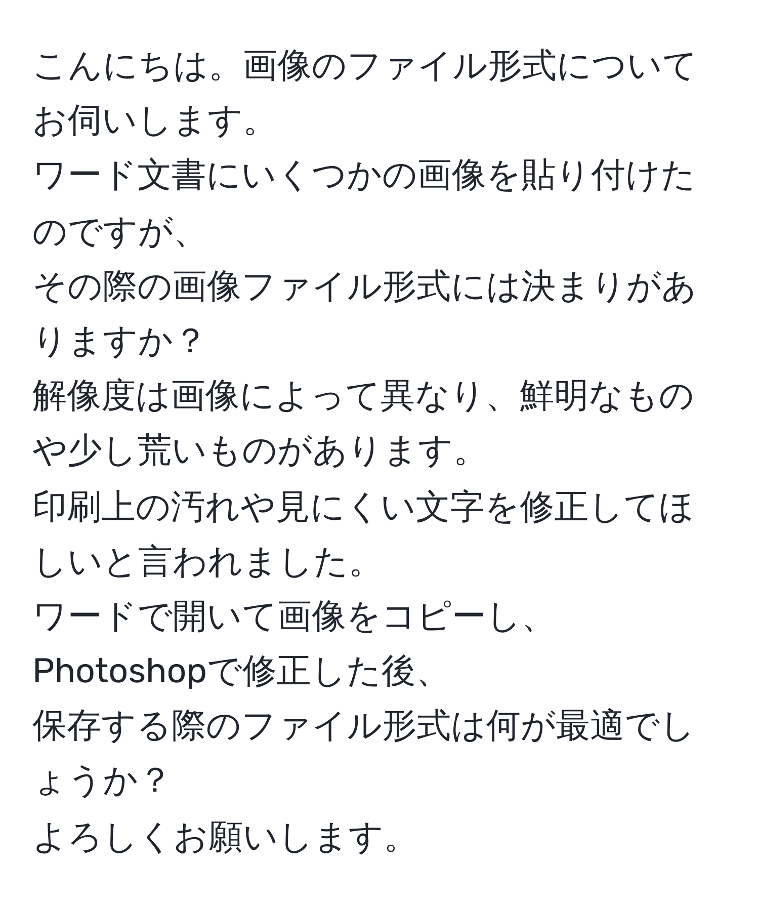 こんにちは。画像のファイル形式についてお伺いします。  
ワード文書にいくつかの画像を貼り付けたのですが、  
その際の画像ファイル形式には決まりがありますか？  
解像度は画像によって異なり、鮮明なものや少し荒いものがあります。  
印刷上の汚れや見にくい文字を修正してほしいと言われました。  
ワードで開いて画像をコピーし、Photoshopで修正した後、  
保存する際のファイル形式は何が最適でしょうか？  
よろしくお願いします。