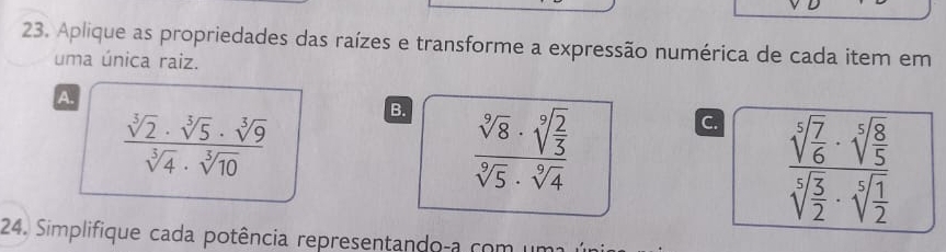 Aplique as propriedades das raízes e transforme a expressão numérica de cada item em
uma única raiz.
A.
 sqrt[3](2)· sqrt[3](5)· sqrt[3](9)/sqrt[3](4)· sqrt[3](10) 
B. frac sqrt[9](8)· sqrt[9](frac 2)3sqrt[9](5)· sqrt[9](4)
C frac sqrt[5](frac 7)6· sqrt[5](frac 8)5sqrt[5](frac 5)2· sqrt[5](frac 1)2
24. Simplifique cada potência representando-a com