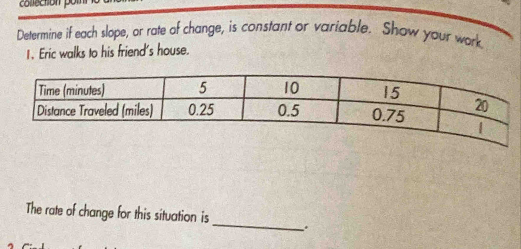 collection pol 
Determine if each slope, or rate of change, is constant or variable. Show your work 
1. Eric walks to his friend's house. 
_ 
The rate of change for this situation is 
.