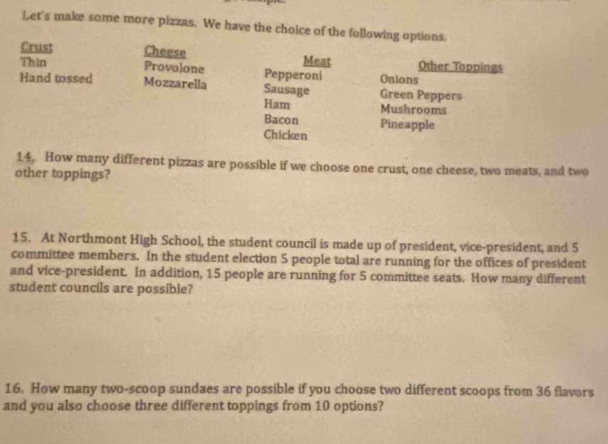 Let's make some more pizzas. We have the choice of the following options. 
Crust Cheese Meat Other Toppings 
Thin Provolone Pepperoni Onions 
Hand tossed Mozzarella Sausage Green Peppers 
Ham Mushrooms 
Bacon Pineapple 
Chicken 
14. How many different pizzas are possible if we choose one crust, one cheese, two meats, and two 
other toppings? 
15. At Northmont High School, the student council is made up of president, vice-president, and 5
committee members. In the student election 5 people total are running for the offices of president 
and vice-president. In addition, 15 people are running for 5 committee seats. How many different 
student councils are possible? 
16. How many two-scoop sundaes are possible if you choose two different scoops from 36 flavors 
and you also choose three different toppings from 10 options?