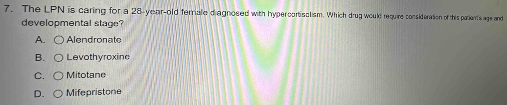 The LPN is caring for a 28-year-old female diagnosed with hypercortisolism. Which drug would require consideration of this patient's age and
developmental stage?
A. Alendronate
B. Levothyroxine
C. Mitotane
D. Mifepristone