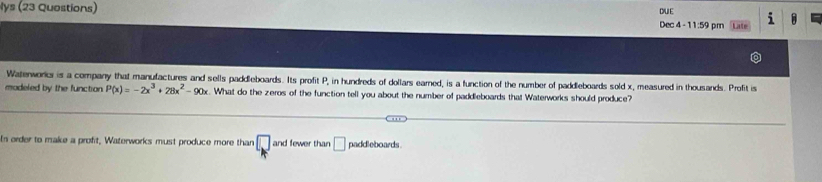 lys (23 Quostions) DUE Late 1 A 
Dec 4 - 1 1:59 pm 
Watenworkc is a company that manufactures and sells paddleboards. Its profit P, in hundreds of dollars earned, is a function of the number of paddleboards sold x, measured in thousands. Profit is 
modeled by the function. P(x)=-2x^3+28x^2-90x. What do the zeros of the function tell you about the number of paddleboards that Waterworks should produce? 
In order to make a proft, Waterworks must produce more than □ and fewer than □ paddleboards.