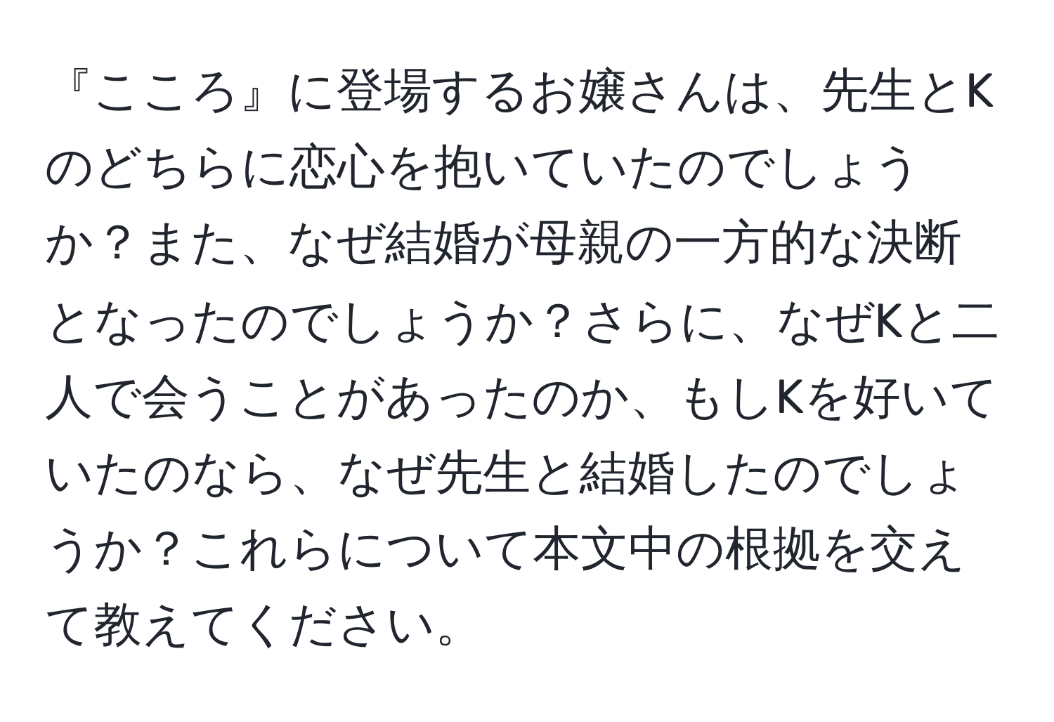 『こころ』に登場するお嬢さんは、先生とKのどちらに恋心を抱いていたのでしょうか？また、なぜ結婚が母親の一方的な決断となったのでしょうか？さらに、なぜKと二人で会うことがあったのか、もしKを好いていたのなら、なぜ先生と結婚したのでしょうか？これらについて本文中の根拠を交えて教えてください。