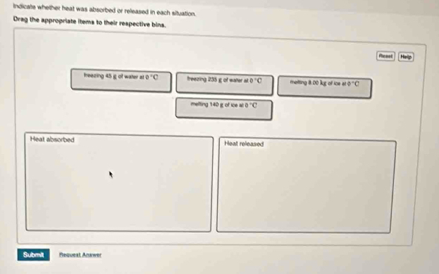 Indicate whether heat was absorbed or released in each situation. 
Drag the appropriate items to their respective bins. 
Resel Help 
treezing 45 ig of water at 0°C freezing 235 g of water at 0°C melting 8.00 kg of ice at 0°C
melting 140 g of ice at 0°C
Heat absorbed Heat released 
Submit Request Answer