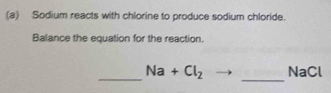 Sodium reacts with chlorine to produce sodium chloride. 
Balance the equation for the reaction. 
_ 
_ Na+Cl_2 NaCl