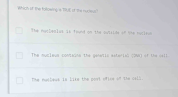 Which of the following is TRUE of the nucleus?
The nucleolus is found on the outside of the nucleus
The nucleus contains the genetic material (DNA) of the cell.
The nucleus is like the post ofice of the cell.