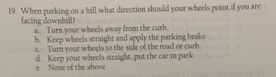 When parking on a hill what direction should your wheels point if you are
facing downhill?
a. Turn your wheels away from the curb.
b. Keep wheels straight and apply the parking brake
c. Turn your wheels to the side of the road or curb
d. Keep your wheels straight, put the car in park
e. None of the above